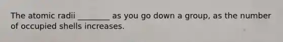The atomic radii ________ as you go down a group, as the number of occupied shells increases.