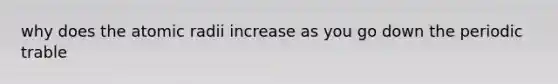 why does the atomic radii increase as you go down the periodic trable