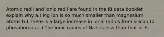 Atomic radii and ionic radii are found in the IB data booklet explain why a.) Mg ion is so much smaller than magnesium atoms b.) There is a large increase in ionic radius from silicon to phosphorous c.) The ionic radius of Na+ is less than that of F-