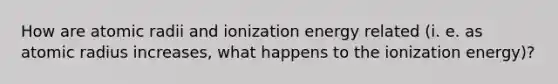 How are atomic radii and ionization energy related (i. e. as atomic radius increases, what happens to the ionization energy)?