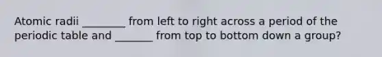 Atomic radii ________ from left to right across a period of the periodic table and _______ from top to bottom down a group?