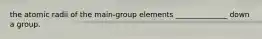 the atomic radii of the main-group elements ______________ down a group.