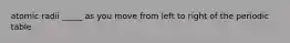 atomic radii _____ as you move from left to right of the periodic table