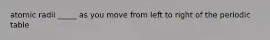 atomic radii _____ as you move from left to right of the periodic table