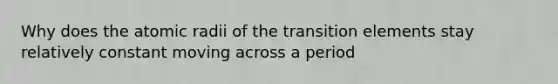 Why does the atomic radii of the transition elements stay relatively constant moving across a period