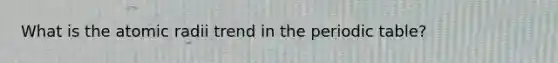 What is the atomic radii trend in the periodic table?