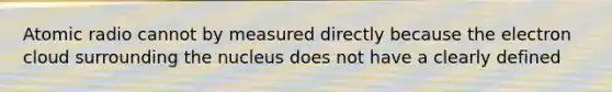 Atomic radio cannot by measured directly because the electron cloud surrounding the nucleus does not have a clearly defined