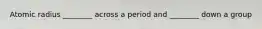 Atomic radius ________ across a period and ________ down a group