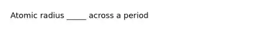 Atomic radius _____ across a period