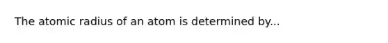 The atomic radius of an atom is determined by...