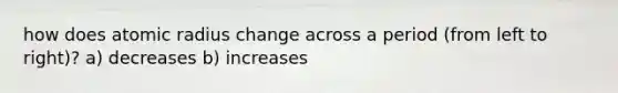 how does atomic radius change across a period (from left to right)? a) decreases b) increases