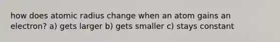 how does atomic radius change when an atom gains an electron? a) gets larger b) gets smaller c) stays constant