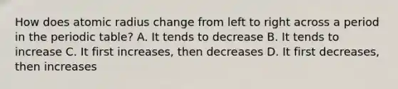 How does atomic radius change from left to right across a period in the periodic table? A. It tends to decrease B. It tends to increase C. It first increases, then decreases D. It first decreases, then increases