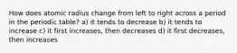 How does atomic radius change from left to right across a period in the periodic table? a) it tends to decrease b) it tends to increase c) it first increases, then decreases d) it first decreases, then increases