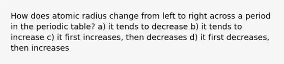 How does atomic radius change from left to right across a period in the periodic table? a) it tends to decrease b) it tends to increase c) it first increases, then decreases d) it first decreases, then increases