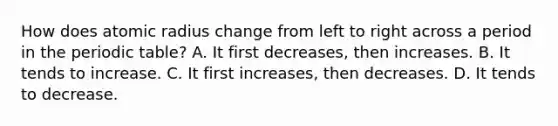 How does atomic radius change from left to right across a period in the periodic table? A. It first decreases, then increases. B. It tends to increase. C. It first increases, then decreases. D. It tends to decrease.