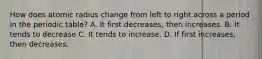 How does atomic radius change from left to right across a period in the periodic table? A. It first decreases, then increases. B. It tends to decrease C. It tends to increase. D. If first increases, then decreases.