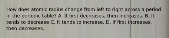 How does atomic radius change from left to right across a period in the periodic table? A. It first decreases, then increases. B. It tends to decrease C. It tends to increase. D. If first increases, then decreases.