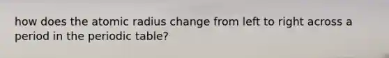 how does the atomic radius change from left to right across a period in the periodic table?