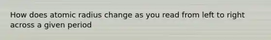 How does atomic radius change as you read from left to right across a given period