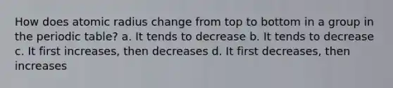 How does atomic radius change from top to bottom in a group in the periodic table? a. It tends to decrease b. It tends to decrease c. It first increases, then decreases d. It first decreases, then increases