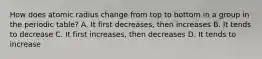 How does atomic radius change from top to bottom in a group in the periodic table? A. It first decreases, then increases B. It tends to decrease C. It first increases, then decreases D. It tends to increase