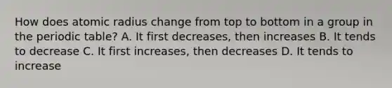 How does atomic radius change from top to bottom in a group in the periodic table? A. It first decreases, then increases B. It tends to decrease C. It first increases, then decreases D. It tends to increase