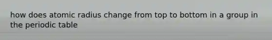 how does atomic radius change from top to bottom in a group in the periodic table