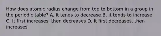 How does atomic radius change from top to bottom in a group in the periodic table? A. It tends to decrease B. It tends to increase C. It first increases, then decreases D. It first decreases, then increases