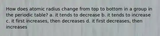 How does atomic radius change from top to bottom in a group in the periodic table? a. it tends to decrease b. it tends to increase c. it first increases, then decreases d. it first decreases, then increases