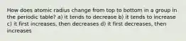 How does atomic radius change from top to bottom in a group in the periodic table? a) it tends to decrease b) it tends to increase c) it first increases, then decreases d) it first decreases, then increases