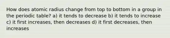 How does atomic radius change from top to bottom in a group in the periodic table? a) it tends to decrease b) it tends to increase c) it first increases, then decreases d) it first decreases, then increases