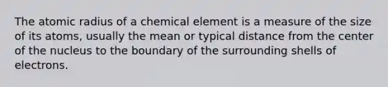 The atomic radius of a chemical element is a measure of the size of its atoms, usually the mean or typical distance from the center of the nucleus to the boundary of the surrounding shells of electrons.