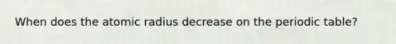 When does the atomic radius decrease on <a href='https://www.questionai.com/knowledge/kIrBULvFQz-the-periodic-table' class='anchor-knowledge'>the periodic table</a>?
