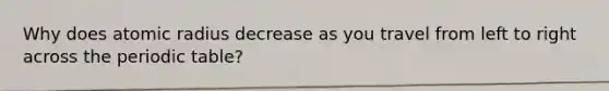Why does atomic radius decrease as you travel from left to right across the periodic table?