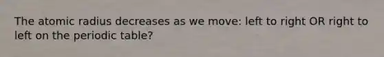 The atomic radius decreases as we move: left to right OR right to left on the periodic table?