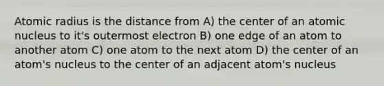 Atomic radius is the distance from A) the center of an atomic nucleus to it's outermost electron B) one edge of an atom to another atom C) one atom to the next atom D) the center of an atom's nucleus to the center of an adjacent atom's nucleus