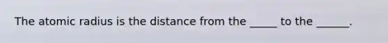 The atomic radius is the distance from the _____ to the ______.