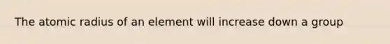 The atomic radius of an element will increase down a group