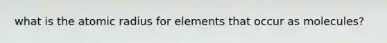 what is the atomic radius for elements that occur as molecules?