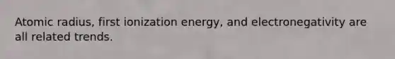 Atomic radius, first ionization energy, and electronegativity are all related trends.