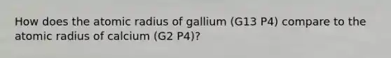 How does the atomic radius of gallium (G13 P4) compare to the atomic radius of calcium (G2 P4)?