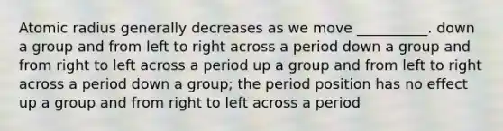 Atomic radius generally decreases as we move __________. down a group and from left to right across a period down a group and from right to left across a period up a group and from left to right across a period down a group; the period position has no effect up a group and from right to left across a period