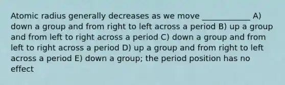 Atomic radius generally decreases as we move ____________ A) down a group and from right to left across a period B) up a group and from left to right across a period C) down a group and from left to right across a period D) up a group and from right to left across a period E) down a group; the period position has no effect