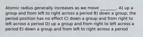 Atomic radius generally increases as we move ________. A) up a group and from left to right across a period B) down a group; the period position has no effect C) down a group and from right to left across a period D) up a group and from right to left across a period E) down a group and from left to right across a period