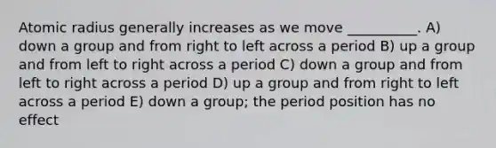 Atomic radius generally increases as we move __________. A) down a group and from right to left across a period B) up a group and from left to right across a period C) down a group and from left to right across a period D) up a group and from right to left across a period E) down a group; the period position has no effect