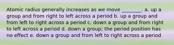 Atomic radius generally increases as we move ________. a. up a group and from right to left across a period b. up a group and from left to right across a period c. down a group and from right to left across a period d. down a group; the period position has no effect e. down a group and from left to right across a period