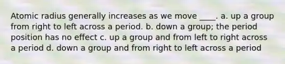 Atomic radius generally increases as we move ____. a. up a group from right to left across a period. b. down a group; the period position has no effect c. up a group and from left to right across a period d. down a group and from right to left across a period