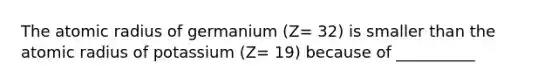 The atomic radius of germanium (Z= 32) is smaller than the atomic radius of potassium (Z= 19) because of __________