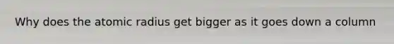 Why does the atomic radius get bigger as it goes down a column